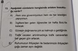 13. Aşağıdaki cümlelerin hangisinde anlatım bozuklu-
ğu vardır?
A)
Hem ona güvenmiyorsun hem de her istediğini
yapıyorsun.
B) İngiltere'den gelen öğrenciler bir hafta Bolu'da
kalacak.
C)
D)
Güneşin doğmasına çok az kalmıştı o geldiğinde.
Trafik cezaları artırılmadıkça trafik canavarları
her geçen gün artacak.
E) Ruhumuzun ihtiyaçları ile bedenimizin ihtiyaçları
çoğu zaman aynı değildir.