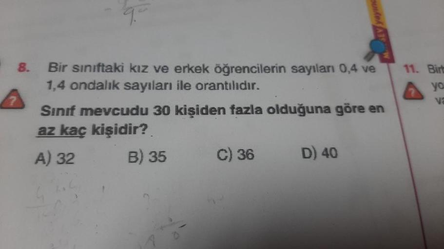 8.
Bir sınıftaki kız ve erkek öğrencilerin sayıları 0,4 ve
1,4 ondalık sayıları ile orantılıdır.
Sınıf mevcudu 30 kişiden fazla olduğuna göre en
az kaç kişidir?
A) 32
B) 35
C) 36
Aek A35
D) 40
11. Birb
yo
va