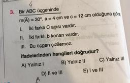 3. Bir ABC üçgeninde
m(A) = 30°, a = 4 cm ve c = 12 cm olduğuna göre,
1.
İki farklı C açısı vardır.
II.
İki farklı b kenarı vardır.
III. Bu üçgen çizilemez.
ifadelerinden hangileri doğrudur?
A) Yalnız I
B) Yalnız II
D) II ve III
C) Yalnız III
E) I ve III