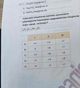 17. I. CH₂OH bileşiğinde C,
II. Na₂CrO4 bileşiğinde Cr,
III. KMnO, bileşiğinde Mn
esploy ng (8
Yukarıdaki bileşiklerde belirtilen elementlerin
yükseltgenme basamakları aşağıdakilerden hangisinde
doğru olarak verilmiştir?
(₁H, 80, 11 Na, 19K)
A)
B)
C)
D)
E)
1
+4
-2
+3
-4
-2
||
+4
+6
+6
+4
-2
+7
+7
+6
+5
+7
DE