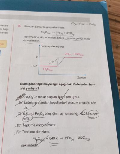 rler ara-
-ni bağ-
i enerji
rjisi
8. Standart şartlarda gerçekleştirilen,
Fe₂O3(k)
(9)
tepkimesine ait potansiyel enerji - zaman grafiği aşağı-
da verilmiştir.
0
- 840
Potansiyel enerji (kj)
86
Fe₂O3(k)
Ayera edo
2Fe (k) + 3/20
şeklindedir.
2Fe (k) + 3/202