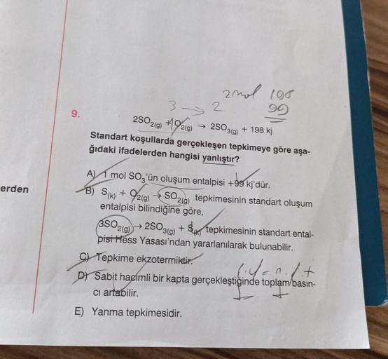 erden
9.
2mol 198
90
3->>
2
2SO2(g) +192(g) → 2503(9) + 198 kj
Standart koşullarda gerçekleşen tepkimeye göre aşa-
ğıdaki ifadelerden hangisi yanlıştır?
A) mol SO3'ün oluşum entalpisi +99 kj'dür.
B) S(k) + 9/2(g)
SO2(g)
entalpisi bilindiğine göre,
3SO2(g)