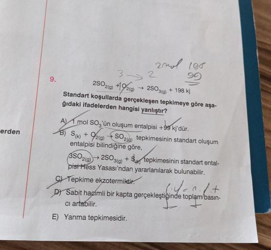 erden
9.
2mol 198
90
3->>
2
2SO2(g) +192(g) → 2503(9) + 198 kj
Standart koşullarda gerçekleşen tepkimeye göre aşa-
ğıdaki ifadelerden hangisi yanlıştır?
A) mol SO3'ün oluşum entalpisi +99 kj'dür.
B) S(k) + 9/2(g)
SO2(g)
entalpisi bilindiğine göre,
3SO2(g)
