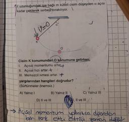 Te uzunluğundaki ipe bağlı m kütleli cisim düşeyden a açısı
kadar çekilerek serbest bırakılıyor.\
V=O
α
Cisim K konumundan O konumuna gelirken,
1. Açısal momentumu artar.
II. Açısal hızı artar.+
III. Merkezcil ivmesi artar. +
yargılarından hangileri doğrudur?
(Sürtünmeler önemsiz.)
A) Yalnız I
B) Yalnız II
D) II ve III
1,
J
1
C) Yalnız III
ve III
-
→ Açisel momentum plnizca disorden
bir tork etki ettibol zońch desir