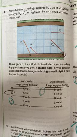 5. Akıntı hızının olduğu nehirde K, L ve M yüzücüleri
le sırasıyla V, VI ve v hızları ile aynı anda yüzmeye
a
healer başlıyorlar.
ab 1 juba obrig
slu
A)
B)
V₁ K
D)
E
V₁
K
Aynı anda
karşı kıyıya çıkanlar
nie)
Kvet
K ve L
K ve M
K ve M
Kve L
VM
Buna göre K, L ve M yüzücülerinden aynı anda karşı
kıyıya çıkanlar ve aynı noktada karşı kıyıya çıkanlar
aşağıdakilerden hangisinde doğru verilmiştir? (Birim
kareler özdeştir.)
V
a
erivel şebsö ev geb
bidlo.
Fix
fid
dan Aynı noktada
karşı kıyıya çıkanlar
Kvet
L ve M
Kve L
L ve M
Kve M
AYT
6. Sürtünmesiz yatay düzlemde birbirine iple bağlı K ve L
kasaları ile oluşturulan sistem, yatay doğrultuda uygulan
F büyüklüğündeki kull
ivmesi
sister
Hav
yük
yata
kart
Bu
A) a
Am
büy
+x
yön