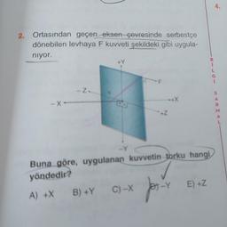 2. Ortasından geçen eksen çevresinde serbestçe
dönebilen levhaya F kuvveti şekildeki gibi uygula-
niyor.
-X-
Z-
-Y
B) +Y
F
C) -X
........+X
+Z
Buna göre, uygulanan kuvvetin torku hangi
yöndedir?
A) +X
for.
B
1
-Y E) +Z
S