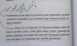 ents the dur?
10. Hareketsiz ya da sabit hızlı hareket eden sistemlerin içindeki
cisimlerin hareketleri, aynı özellikleri taşır. Buna bir örnek ve-
rebilir misiniz?
Cevap: Sabit hız ile doğrusal yol boyunca hareket eden bir
trenin içindeki yolcu, trene göre düşey yukarı zıpladığında
tekrar zıpladığı yere düşer. Bu olay hem hareketsiz sistemde
hem de sabit hızlı sistemde aynı şekilde gerçekleşir.