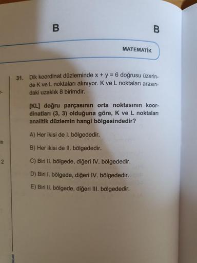 r-
in
2
B
MATEMATİK
B
31. Dik koordinat düzleminde x + y = 6 doğrusu üzerin-
de K ve L noktaları alınıyor. K ve L noktaları arasın-
daki uzaklık 8 birimdir.
[KL] doğru parçasının orta noktasının koor-
dinatları (3, 3) olduğuna göre, K ve L noktaları
analit