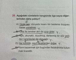 20. Aşağıdaki cümlelerin hangisinde öge sayısı diğer-
lerinden daha çoktur?
A) Hiçbir şey, dünyada insanı kin besleme duygusu
kadar yıpratmaz. 4.
B) Öfke ile beraber akıl da uçup gider. y,
C) Açik, okunaklı, duyulmuş, derlenmiş bir söz yeni-
den karşılaşılan bir dünyadır. y.
D) Her kötülük, zayıf karakterden doğar. Y,
EYarın kazanmak için bugünden fedakârlıkta bulun-
mak ticarettir.