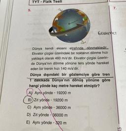 5.
TYT - Fizik Testi
Gözlemci
Dünya kendi ekseni etrafında dönmektedir.
Ekvator çizgisi üzerindeki bir noktanın dönme hızı
yaklaşık olarak 460 m/s'dir. Ekvator çizgisi üzerin-
de Dünya'nın dönme yönüne ters yönde hareket
eden bir trenin hızı 140 m/s'dir.
7.
Dünya dışındaki bir gözlemciye göre tren
1 dakikada Dünya'nın dönüş yönüne göre
hangi yönde kaç metre hareket etmiştir?
A) Ayn yönde - 19200 m
B) Zıt yönde - 19200 m
C) Aynı yönde - 36000 m
D) Zıt yönde - 36000 m
E) Aynı yönde - 320 m