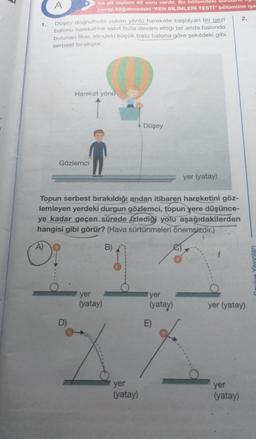 3
1.
A)
A
Düşey doğrultuda yukarı yönlü harekete başlayan bir gezi
balonu hareketine sabit hızla devam ettiği bir anda balonda
bulunan İlker, elindeki küçük topu balona göre şekildeki gibi
serbest bırakıyor.
na ait toplam 40 soru vardır. Bu bölümdeki
cevap kâğıdınızdaki "FEN BİLİMLERİ TESTİ" bölümüne işa
Gözlemci
Hareket yönü
D)
Topun serbest bırakıldığı andan itibaren hareketini göz-
lemleyen yerdeki durgun gözlemci, topun yere düşünce-
ye kadar geçen sürede izlediği yolu aşağıdakilerden
hangisi gibi görür? (Hava sürtünmeleri önemsizdir.)
B)
✓ Düşey
yer
(yatay)
yer
(yatay)
yer
(yatay)
yer (yatay)
E)
2.
yer (yatay)
yer
(yatay)
Yayınları