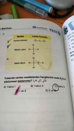 u Bankası
9.
III.
Madde
Karbondioksit
Metan gazı
Metil alkol
CLOU
I ve II
/benimhocam
Lewis Formülü
:O=C=O:
H
I
H-C-H
-H HICIH
..
H-C-O-H
TESTO
Yukarıda verilen maddelerden hangilerinin suda (H₂O) iyi
çözünmesi beklenmez? (₁H, 6C, 80)
A) Yalnız I
B) Yalnız II
E) II ve
Belirli bir
çözmüş
Der
1.
Yalnız III
1.
II. Ka
III. Se
Buna
doyr
A)