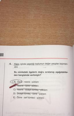 III
4. Kişiyi, içinde yaşadığı toplumun değer yargıları biçimlen-
dirir.
Bu cümledeki ögelerin doğru sıralanışı aşağıdakiler-
den hangisinde verilmiştir?
A) Özne - nesne - yüklem
Nesne - Özne - yüklem
C) Nesne - dolaylı tümleç - yüklem
D) Dolaylı tümleç - özne - yüklem
E) Özne - zarf tümleci - yüklem