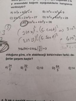 x ile
y arasındaki bağıntı aşağıdakilerin hangisinde
verilmiştir?
A) In²x + In²=4
C) 9²x+2 in²y = 27
S
3
9.
A) 24
5
Son
E9In²x + 4 In2y = 36
2
(34x)² = (6. Cost) ¹_
(211 y 1/² (6. 5m 4)²
log4 (5x) +2.log()
9₁n²x+4
olduğuna göre, x'in alabileceği birbirinden farklı de-
ğerler çarpımı kaçtır?
B) In²x + In²y = 9
D) In²x4In²y = 28
B) 32
5
a. h vec pozitif
=3
9102
+ 410²
C) 10
D) 645
E) 14