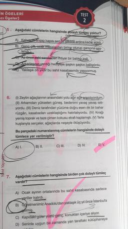 IN ÖGELERİ
ci Ögeler)
Yanıt Yayınlar
5. Aşağıdaki cümlelerin hangisinde dolaylı tümleç yoktur?
A) Kahvenin ahşap kapısı sert bir şekilde ardına kadar açıldı.
B) Genç çift, uzak masalardan birine oturup garsona ses-
lendi
Az önce eski sandaldan ihtiyar bir balıkçı indi.
DY Arkadaşının verdiği hediyeye şaşkın şaşkın bakıyordu.
Yaklaşık on yıldır bu sahil kasabasında yaşıyormuş.
TEST
2
6.
(1) Zeytin ağaçlarının arasındaki yolu ağır ağır arşınlıyordum.
(II) Arkamdan yükselen güneş, bedenimi yavaş yavaş ısıtı-
yordu. (III) Deniz tarafından yüzüme doğru esen ılık bir bahar
rüzgârı, kasabadan uzaklaştığımı hatırlatıyordu. (IV) Kırağı
yemiş toprak ve taze çimen kokusu etrafı kaplamıştı. (V) Tarla
kuşlarıyla serçeler, ağaçlarda neşeyle ötüşüyordu.
Bu parçadaki numaralanmış cümlelerin hangisinde dolaylı
tümlece yer verilmiştir?
A) I.
B) II.
C) III.
D) IV.
E) V.
7. Aşağıdaki cümlelerin hangisinde birden çok dolaylı tümleç
vardır?
A) Ocak ayının ortalarında bu sahil kasabasında sadece
yerliler kalırdı.
B) Öğretmenimiz Anadolu'dan yaklaşık üç yıl önce İstanbul'a
gelmiş.
C) Kapıdaki güler yüzlü genç, konukları içeriye alıyor.
D) Seninle uygun bir zamanda yan taraftaki kütüphaneye
didelim