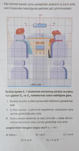 Eşit bölmeli kareler içine yerleştirilen arabanın iç kısmı arka
cam hizasından bakıldığında şekildeki gibi görünmektedir.
G₁
Ay
-y
ARKA CAM
+X
indikiz aynası X, Y düzlemine oturtulmuş sürücü ve yolcu-
nun gözleri G, ve G₂ noktalarında kabul edildiğine göre,
1. Sürücü ve yolcu iç dikiz aynasından birbirlerini görebilmek-
tedir.
D) II ve III
II. İç dikiz aynası -x yönünde kaydırılırsa, sürücünün arka
camda görebildiği alan artar.
III. Ayna y ekseni etrafında ve saat yönünde a kadar döndü-
rülürse sürücünün arka camda görebildiği alan artar.
yargılarından hangileri doğru olur? (α < 45°)
A) Yalnız I
B) I ve II
E) I, II ve III
C) I ve III