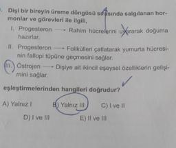 . Dişi bir bireyin üreme döngüsü sırasında salgılanan hor-
monlar ve görevleri ile ilgili,
1. Progesteron →→→ Rahim hücrelerini uyararak doğuma
hazırlar.
II. Progesteron →→→ Folikülleri çatlatarak yumurta hücresi-
nin fallopi tüpüne geçmesini sağlar.
III. Östrojen→ Dişiye ait ikincil eşeysel özelliklerin gelişi-
mini sağlar.
eşleştirmelerinden hangileri doğrudur?
A) Yalnız I
C) I ve II
D) I ve III
B) Yalnız III
E) II ve III