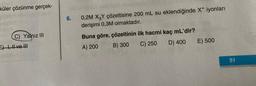 küler çözünme gerçek-
C) Yalnız III
E) I, II ve !!!
6.
0,2M X3Y çözeltisine 200 mL su eklendiğinde X+ iyonları
derişimi 0,3M olmaktadır.
Buna göre, çözeltinin ilk hacmi kaç mL'dir?
A) 200
B) 300
C) 250
D) 400
E) 500
51