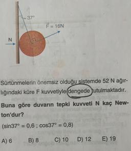 N
37°
F = 16N
Sürtünmelerin önemsiz olduğu sistemde 52 N ağır-
lığındaki küre F kuvvetiyle(dengede tutulmaktadır.
ebribble eve
la qynsloed
Buna göre duvarın tepki kuvveti N kaç New-
Vol ami
ton'dur?
(sin37° = 0,6; cos37° = 0,8)
A) 6
B) 8
C) 10 D) 12 E) 19
Mong