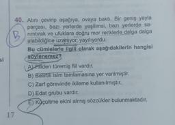 si
40. Atını çevirip aşağıya, ovaya baktı. Bir geniş yayla
parçası, bazı yerlerde yeşilimsi, bazı yerlerde sa-
rimtırak ve ufuklara doğru mor renklerle dalga dalga
alabildiğine uzanıyor, yayılıyordu.
Bu cümlelerle ilgili olarak aşağıdakilerin hangisi
söylenemez?
17
A) Filden türemiş fiil vardır.
B) Belirtili isim tamlamasına yer verilmiştir.
C) Zarf görevinde ikileme kullanılmıştır.
D) Edat grubu vardır.
E) Küçültme ekini almış sözcükler bulunmaktadır.