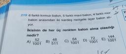 219 6 farklı kırmızı balon, 5 farklı mavi balon, 4 farklı mor
balon arasından iki kardeş rastgele üçer balon alı-
yor.
İkisinin de her üç renkten balon alma olasılığı
nedir?
A)
52
1001
B)
48
511
C)
64
1001
D)
72
1001
E)
$4
144
1001
184
23