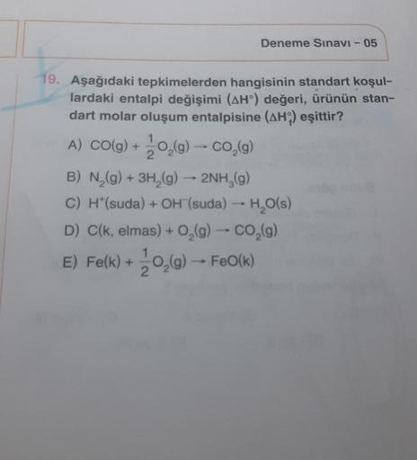 Deneme Sınavı - 05
19. Aşağıdaki tepkimelerden hangisinin standart koşul-
lardaki entalpi değişimi (AH°) değeri, ürünün stan-
dart molar oluşum entalpisine (AH) eşittir?
1
A) CO(g) + O₂(g) → CO₂(g)
2
B) N₂(g) + 3H₂(g) → 2NH₂(g)
C) H*(suda) + OH (suda) → H₂