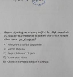 Üreme olgunluğuna erişmiş sağlıklı bir dişi memelinin
menstruasyon evrelerinde aşağıdaki olaylardan hangile-
ri her zaman gerçekleşmez?
A) Foliküllerin östrojen salgılaması
B) Gamet oluşumu
C) Korpus luteumun oluşumu
D) Yumurtanın atılımı
E) Oksitosin hormonu miktarının artması