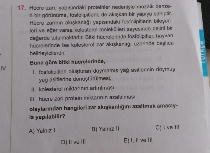 IV
17. Hücre zarı, yapısındaki proteinler nedeniyle mozaik benze-
ri bir görünüme, fosfolipitlerle de akışkan bir yapıya sahiptir.
Hücre zarının akışkanlığı yapısındaki fosfolipitlerin bileşen-
leri ve eğer varsa kolesterol molekülleri sayesinde belirli bi