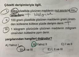 Çözelti derişimleriyle ilgili,
litre çözeltide çözünen maddenin mol sayısına mo-
Talite denir. Molorite
II. 100 gram çözeltide çözünen maddenin gram cinsin-
den kütlesine kütlece yüzde derişim denir.
III.) 1 kilogram çözücüde çözünen maddenin miligram
cinsinden kütlesine ppm denir.
yargılarından hangileri doğrudur?
A) Yalnız I
DI ve III
B Yalnız II
C) I ve II
E) I, II ve III