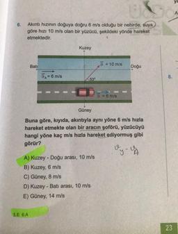 6.
Akıntı hızının doğuya doğru 6 m/s olduğu bir nehirde, suya
göre hızı 10 m/s olan bir yüzücü, şekildeki yönde hareket
etmektedir.
Bati
9A= 6 m/s
5.E 6.A
Kuzey
53⁰
A) Kuzey - Doğu arası, 10 m/s
B) Kuzey, 6 m/s
C) Güney, 8 m/s
D) Kuzey-Batı arası, 10 m/s
E) Güney, 14 m/s
9 = 10 m/s
9 = 6 m/s
Güney
Buna göre, kıyıda, akıntıyla aynı yöne 6 m/s hızla
hareket etmekte olan bir aracın şoförü, yüzücüyü
hangi yöne kaç m/s hızla hareket ediyormuş gibi
görür?
Vy-VA
Doğu
8.
23