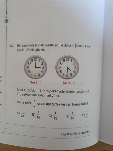 iki
ce
SI
8
BILIM ANAHTARI YAYIN
29
40. Bir saat kulesindeki saate ait iki durum Şekil - 1 ve
Şekil - 2'deki gibidir.
A)
11
10
8
1
24
Buna göre,
O
X
I
B)
2
3
4.
1
18
7 6 5
Şekil - 1
Saat 15:00'dan 16:30'a geldiğinde akrebin aldığı yol
xº, yelkovanın aldığı