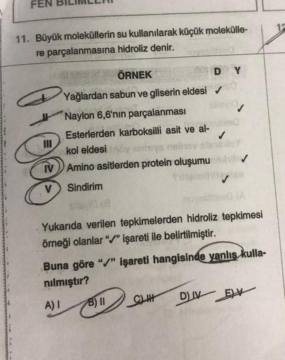 FEN
11. Büyük moleküllerin su kullanılarak küçük molekülle-
re parçalanmasına
hidroliz denir.
ÖRNEK
Yağlardan sabun ve gliserin eldesi
Naylon 6,6'nın parçalanması
Esterlerden karboksilli asit ve
Sindirim
silsyid (8
kol eldesi Inoy emmys neliev obr
TV Amino