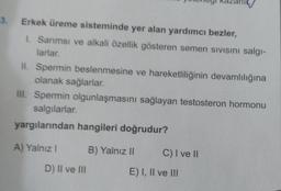 3. Erkek üreme sisteminde yer alan yardımcı bezler,
I. Sarımsı ve alkali özellik gösteren semen sivisini salgı-
larlar.
II. Spermin beslenmesine ve hareketliliğinin devamlılığına
olanak sağlarlar.
III. Spermin olgunlaşmasını sağlayan testosteron hormonu
salgılarlar.
yargılarından hangileri doğrudur?
A) Yalnız I
D) II ve III
B) Yalnız II
C) I ve II
E) I, II ve III