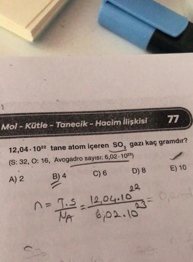 Mol-Kütle - Tanecik - Hacim İlişkisi
12,04.1022 tane atom içeren SO, gazı kaç gramdır?
(S: 32, O: 16, Avogadro sayısı: 6,02-1023)
A) 2
B) 4
C) 6
D) 8
23
77
n = T. S_ 12,04.10
=
6,02.10
E) 10
0,00
23=0,2nd