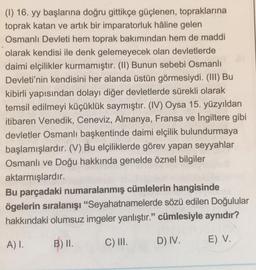 (I) 16. yy başlarına doğru gittikçe güçlenen, topraklarına
toprak katan ve artık bir imparatorluk hâline gelen
Osmanlı Devleti hem toprak bakımından hem de maddi
olarak kendisi ile denk gelemeyecek olan devletlerde
daimi elçilikler kurmamıştır. (II) Bunun sebebi Osmanlı
Devleti'nin kendisini her alanda üstün görmesiydi. (III) Bu
kibirli yapısından dolayı diğer devletlerde sürekli olarak
temsil edilmeyi küçüklük saymıştır. (IV) Oysa 15. yüzyıldan
itibaren Venedik, Ceneviz, Almanya, Fransa ve İngiltere gibi
devletler Osmanlı başkentinde daimi elçilik bulundurmaya
başlamışlardır. (V) Bu elçiliklerde görev yapan seyyahlar
Osmanlı ve Doğu hakkında genelde öznel bilgiler
aktarmışlardır.
Bu parçadaki numaralanmış cümlelerin hangisinde
ögelerin sıralanışı "Seyahatnamelerde sözü edilen Doğulular
hakkındaki olumsuz imgeler yanlıştır." cümlesiyle aynıdır?
A) I.
B) II.
C) III.
D) IV.
E) V.