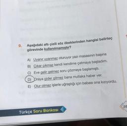 9.
Aşağıdaki altı çizili söz öbeklerinden hangisi belirteç
görevinde kullanılmamıştır?
A) Uyanır uyanmaz oturuyor yazı masasının başına
B) Çıkar çıkmaz kendi kendime çatmaya başladım.
C) Eve gelir gelmez soru çözmeye başlamıştı.
D) Oraya gider gitmez bana mutlaka haber ver.
E) Olur olmaz işlerle uğraştığı için babası ona kızıyordu.
Türkçe Soru Bankası
28