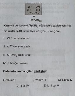 Al³+
OH-
Al(OH) 3 (k)
Katısıyla dengedeki Al(OH)3 çözeltisine sabit sıcaklıkta
bir miktar KOH katısı ilave ediliyor. Buna göre;
I. OH derişimi artar.
II. Al³+ derişimi azalır.
III. Al(OH)3 katısı artar.
IV. pH değeri azalır.
A) Yalnız II
OH
OH
ifadelerinden hangileri yanlıştır?
D) II ve IV
B) Yalnız III
C) Yalnız IV
E) I, III ve IV