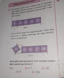 TEMEL MATEMATIK TESTI
34. Bir kenarı 2 birim olan 5 özdeş kare, bir kenarları
aynı doğru üzerinde olacak ve yanyana olan kare-
lerin birer kenarları çakışacak biçimde Şekil 1'deki
gibi diziliyor.
D
C
D
B
Sonra ABCD karesi EA doğrultusunda 1 birim sola
kaydırılıp, A noktası etrafından 45° saat yönünün
tersine döndürülüyor.
B
Şekil 1
D) 10
Şekil 2
E
E) √129
E
Buna göre son durumda C ve E noktaları arasın- A
daki uzaklık kaç birimdir?
A) 8
B) 8√2
35.
C) √ 89
YAYIN -