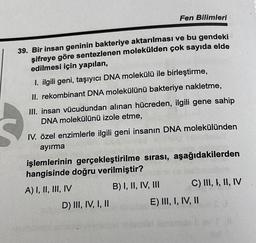 Fen Bilimleri
39. Bir insan geninin bakteriye aktarılması ve bu gendeki
şifreye göre sentezlenen molekülden çok sayıda elde
edilmesi için yapılan,
1. ilgili geni, taşıyıcı DNA molekülü ile birleştirme,
II. rekombinant DNA molekülünü bakteriye nakletme,
III. insan vücudundan alınan hücreden, ilgili gene sahip
DNA molekülünü izole etme,
IV. özel enzimlerle ilgili geni insanın DNA molekülünden
ayırma
işlemlerinin gerçekleştirilme sırası, aşağıdakilerden
hangisinde doğru verilmiştir?
A) I, II, III, IV
B) I, II, IV, III
D) III, IV, I, II
C) III, I, II, IV
IIU
E) III, I, IV, II