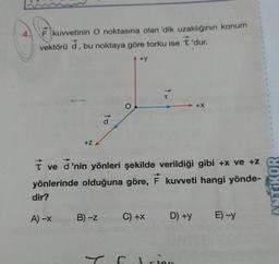 4.
F kuvvetinin O noktasına olan 'dik uzaklığının konum
vektörü d, bu noktaya göre torku ise T'dur.
7
ve
+Z
A) -X
a
d'nin yönleri şekilde verildiği gibi +x ve +z
yönlerinde olduğuna göre, F kuvveti hangi yönde-
dir?
B) -Z
+y
C) +X
D) +y
+X
d sine
E)-y
ACT