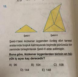 12.
5
Şekil-l
Şekil-II
Şekil-l'deki ikizkenar üçgenden özdeş dört tanesi
aralarında boşluk kalmayacak biçimde pürüzsüz bir
zeminde birleştirilerek Şekil-Il elde edilmiştir.
Buna göre, ikizkenar üçgenlerden birinin en bü-
yük iç açısı kaç derecedir?
A) 96
B) 104
D) 144
E) 148
C) 108