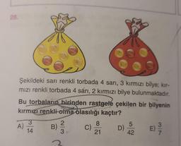 28.
Şekildeki sarı renkli torbada 4 sarı, 3 kırmızı bilye; kır-
mızı renkli torbada 4 sárı, 2 kırmızı bilye bulunmaktadır.
Bu torbaların birinden rastgele çekilen bir bilyenin
kırmızı renkli olma olasılığı kaçtır?
E) 9/9
A)
3
14
B)
23
C)
8
21
O
D)
5
42