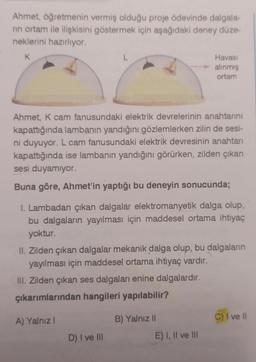 Ahmet, öğretmenin vermiş olduğu proje ödevinde dalgala-
nın ortam ile ilişkisini göstermek için aşağıdaki deney düze-
neklerini hazırlıyor.
K
L
Ahmet, K cam fanusundaki elektrik devrelerinin anahtarını
kapattığında lambanın yandığını gözlemlerken zilin de sesi-
ni duyuyor. L cam fanusundaki elektrik devresinin anahtarı
kapattığında ise lambanın yandığını görürken, zilden çıkan
sesi duyamıyor.
Buna göre, Ahmet'in yaptığı bu deneyin sonucunda;
1. Lambadan çıkan dalgalár elektromanyetik dalga olup,
bu dalgaların yayılması için maddesel ortama ihtiyaç
yoktur.
A) Yalnız I
II. Zilden çıkan dalgalar mekanik dalga olup, bu dalgaların
yayılması için maddesel ortama ihtiyaç vardır.
III. Zilden çıkan ses dalgaları enine dalgalardır.
çıkarımlarından hangileri yapılabilir?
D) I ve III
Havası
alınmış
ortam
B) Yalnız II
E) I, II ve III
C) I ve ll