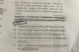 Sina
gün
bir
Jü
Bazı cümlelerde noktalama işaretleri kullanılma-
dığı için anlam belirsizliği ortaya çıkar. Bu tür
cümlelerdeki anlam belirsizliğini gidermek için
cümlede gerekli olan yere noktalama işareti kon-
malıdır.
Aşağıdaki cümlelerden hangisinde noktalama
eksikliğinden kaynaklanan bir anlam belirsizliği
vardır?
A) Hastanenin bahçesindeki yaşlı adama seslendi,
B) Karlı ve soğuk hava tüm yurdu etkisi altına aldı
C) Bu, onun işleri açısından çok önemli bir karardı.
D) Yarın eski dostlarımdan biri uçak ile Ankara'ya
gelecek.
E) Ağacın gövdesine yaslanan iki arkadaş koyu
bir sohbete dalmıştı.