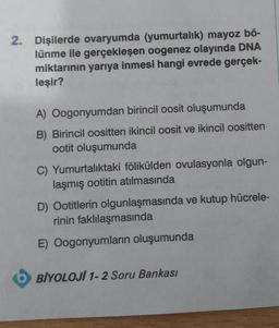 2. Dişilerde ovaryumda (yumurtalık) mayoz bö-
lünme ile gerçekleşen oogenez olayında DNA
miktarının yarıya inmesi hangi evrede gerçek-
leşir?
A) Oogonyumdan birincil oosit oluşumunda
B) Birincil oositten ikincil oosit ve ikincil oositten
ootit oluşumunda
C) Yumurtalıktaki fölikülden ovulasyonla olgun-
laşmış ootitin atılmasında
D) Ootitlerin olgunlaşmasında ve kutup hücrele-
rinin faklılaşmasında
E) Oogonyumların oluşumunda
BİYOLOJI 1-2 Soru Bankası