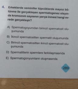 4. Erkeklerde seminifer tüpcüklerde mayoz bő-
lünme ile gerçekleşen spermatogenez olayın-
da kromozom sayısının yarıya inmesi hangi ev-
rede gerçekleşir?
A) Spermatogoyumdan birincil spermatosit olu-
şumunda
B) İkincil spermatositten spermatit oluşumunda
C) Birincil spermatositten ikincil spermatosit olu-
şumunda
D) Spermatitlerin spermlere farklılaşmasında
E) Spermatogonyumların oluşmasında
289