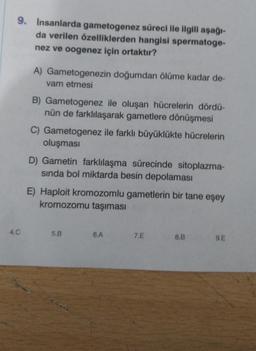 9. Insanlarda gametogenez süreci ile ilgili aşağı-
da verilen özelliklerden hangisi spermatoge-
nez ve oogenez için ortaktır?
4.C
A) Gametogenezin doğumdan ölüme kadar de-
vam etmesi
B) Gametogenez ile oluşan hücrelerin dördü-
nün de farklılaşarak gametlere dönüşmesi
C) Gametogenez ile farklı büyüklükte hücrelerin
oluşması
D) Gametin farklılaşma sürecinde sitoplazma-
sında bol miktarda besin depolaması
E) Haploit kromozomlu gametlerin bir tane eşey
kromozomu taşıması
5.B
6.A
7.E
8.B
9.E