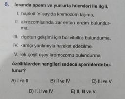 8. Insanda sperm ve yumurta hücreleri ile ilgili,
I. haploit 'n' sayıda kromozom taşıma,
II. akrozomlarında zar eriten enzim bulundur-
ma,
III. zigotun gelişimi için bol vitellüs bulundurma,
IV. kamçı yardımıyla hareket edebilme,
V. tek çeşit eşey kromozomu bulundurma
özelliklerden hangileri sadece spermlerde bu-
lunur?
A) I ve II
B) II ve IV
D) I, II ve IV
C) III ve V
E) II, III ve V