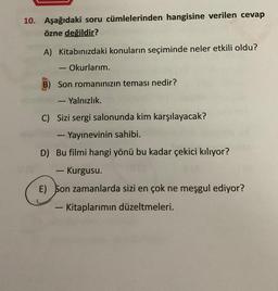 10. Aşağıdaki soru cümlelerinden hangisine verilen cevap
özne değildir?
A) Kitabınızdaki konuların seçiminde neler etkili oldu?
· Okurlarım.
B) Son romanınızın teması nedir?
- Yalnızlık.
C) Sizi sergi salonunda kim karşılayacak?
- Yayınevinin sahibi.
D) Bu filmi hangi yönü bu kadar çekici kılıyor?
-
3.
- Kurgusu.
E) Son zamanlarda sizi en çok ne meşgul ediyor?
- Kitaplarımın düzeltmeleri.