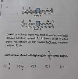 12.
k
k
00000000 00000000
A) — 1/1
4
Şekil-l
Şekil-II
Şekil-l de m kütleli cisim, yay sabiti k olan yaylara bağlı
olmayıp, hareketin periyodu T, dir. Şekil-II de ise m kütleli
cisim, yay sabitleri 2k olan yaylara bağlı olup hareketin
periyodu T₂
dir.
B)
2k
2k
00000000 00000000
T
Sürtünmeler ihmal edildiğine göre,
T
C) 1
D) 2
oranı kaçtır?
E) 4